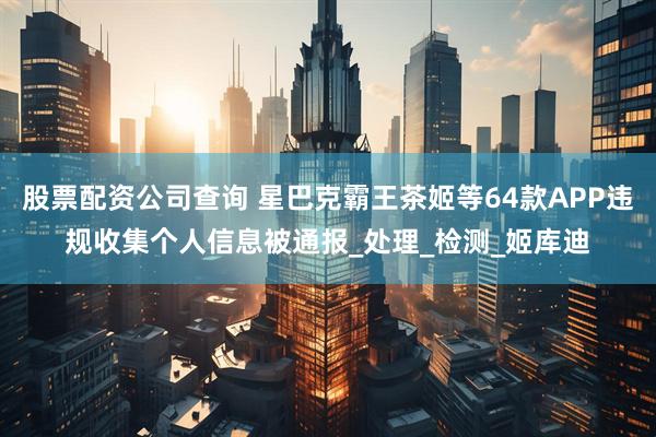 股票配资公司查询 星巴克霸王茶姬等64款APP违规收集个人信息被通报_处理_检测_姬库迪