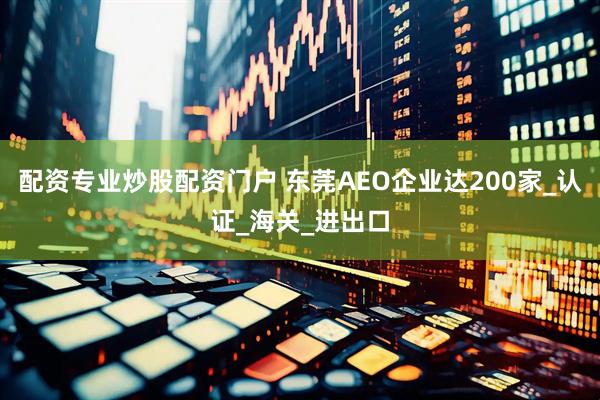 配资专业炒股配资门户 东莞AEO企业达200家_认证_海关_进出口