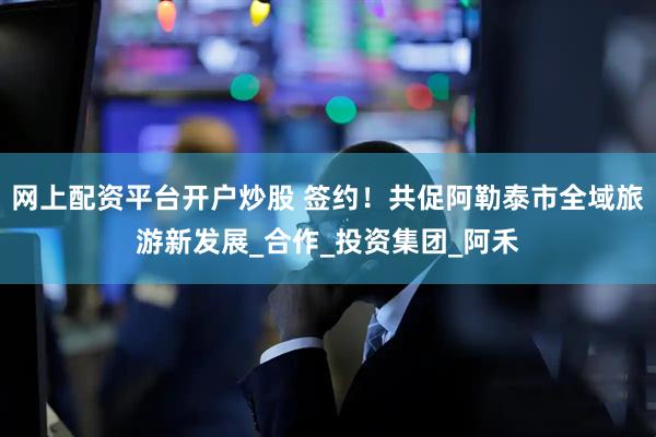 网上配资平台开户炒股 签约！共促阿勒泰市全域旅游新发展_合作_投资集团_阿禾