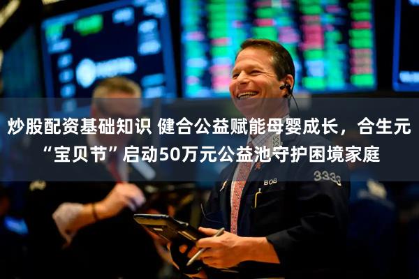 炒股配资基础知识 健合公益赋能母婴成长，合生元“宝贝节”启动50万元公益池守护困境家庭