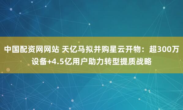 中国配资网网站 天亿马拟并购星云开物：超300万设备+4.5亿用户助力转型提质战略