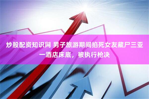炒股配资知识网 男子旅游期间掐死女友藏尸三亚一酒店床底,被执行枪决