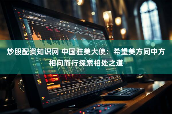 炒股配资知识网 中国驻美大使:希望美方同中方相向而行探索相处之道