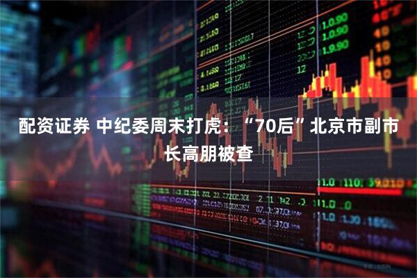 配资证券 中纪委周末打虎:“70后”北京市副市长高朋被查