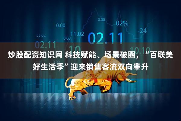 炒股配资知识网 科技赋能、场景破圈,“百联美好生活季”迎来销售客流双向攀升