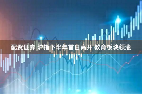 配资证券 沪指下半年首日高开 教育板块领涨