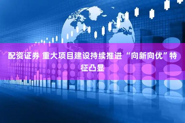 配资证券 重大项目建设持续推进 “向新向优”特征凸显