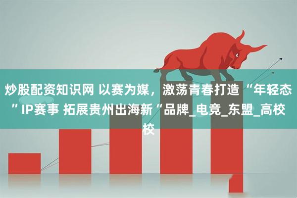 炒股配资知识网 以赛为媒,激荡青春打造 “年轻态”IP赛事 拓展贵州出海新“品牌_电竞_东盟_高校