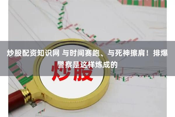 炒股配资知识网 与时间赛跑、与死神擦肩!排爆警察是这样炼成的