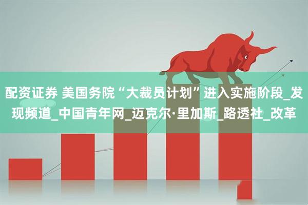 配资证券 美国务院“大裁员计划”进入实施阶段_发现频道_中国青年网_迈克尔·里加斯_路透社_改革