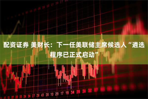 配资证券 美财长:下一任美联储主席候选人“遴选程序已正式启动”