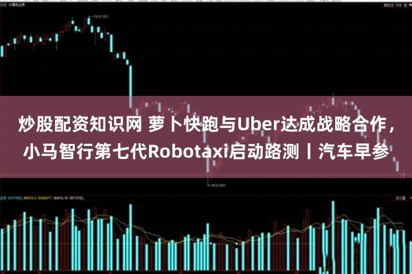 炒股配资知识网 萝卜快跑与Uber达成战略合作,小马智行第七代Robotaxi启动路测丨汽车早参