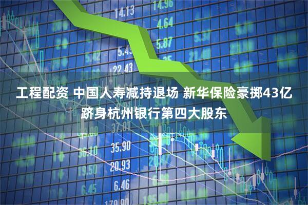 工程配资 中国人寿减持退场 新华保险豪掷43亿跻身杭州银行第四大股东