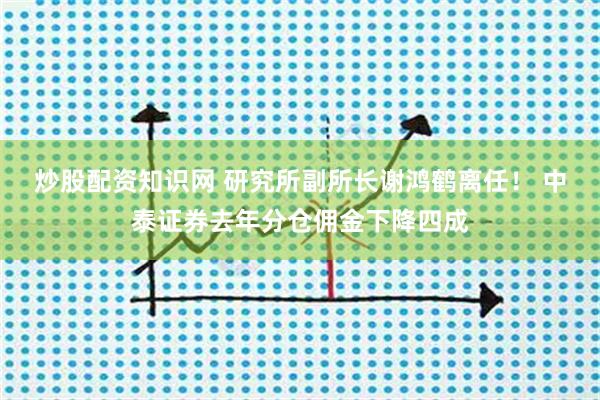炒股配资知识网 研究所副所长谢鸿鹤离任! 中泰证券去年分仓佣金下降四成