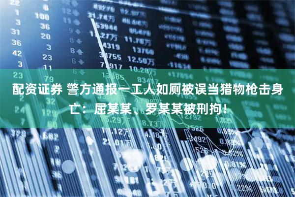 配资证券 警方通报一工人如厕被误当猎物枪击身亡:屈某某、罗某某被刑拘!