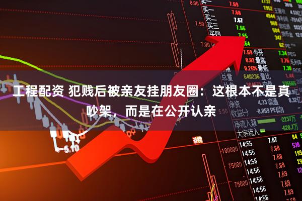 工程配资 犯贱后被亲友挂朋友圈：这根本不是真吵架，而是在公开认亲
