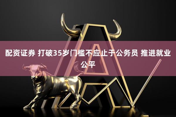 配资证券 打破35岁门槛不应止于公务员 推进就业公平