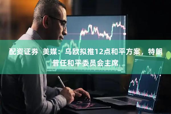 配资证券  美媒：乌欧拟推12点和平方案，特朗普任和平委员会主席