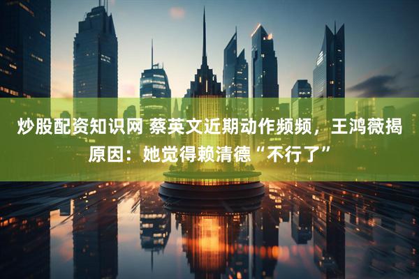 炒股配资知识网 蔡英文近期动作频频，王鸿薇揭原因：她觉得赖清德“不行了”
