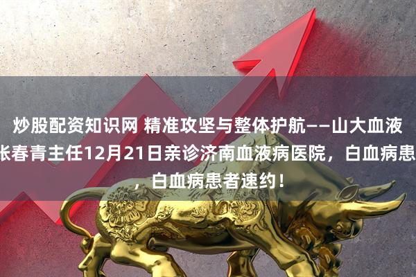 炒股配资知识网 精准攻坚与整体护航——山大血液学博士张春青主任12月21日亲诊济南血液病医院，白血病患者速约！