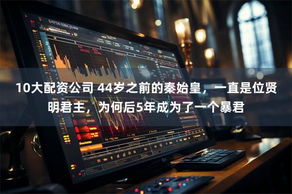 10大配资公司 44岁之前的秦始皇，一直是位贤明君主，为何后5年成为了一个暴君